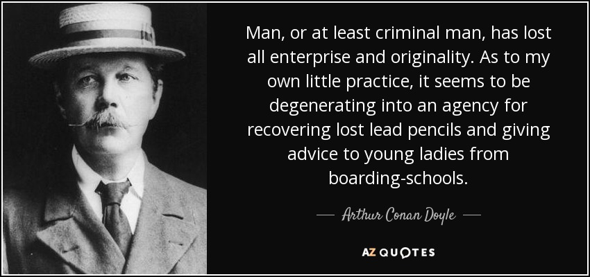 Man, or at least criminal man, has lost all enterprise and originality. As to my own little practice, it seems to be degenerating into an agency for recovering lost lead pencils and giving advice to young ladies from boarding-schools. - Arthur Conan Doyle