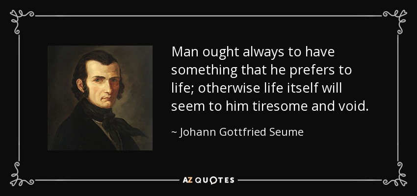 Man ought always to have something that he prefers to life; otherwise life itself will seem to him tiresome and void. - Johann Gottfried Seume