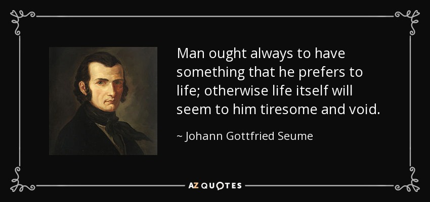 Man ought always to have something that he prefers to life; otherwise life itself will seem to him tiresome and void. - Johann Gottfried Seume
