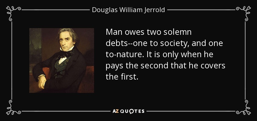 Man owes two solemn debts--one to society, and one to-nature. It is only when he pays the second that he covers the first. - Douglas William Jerrold