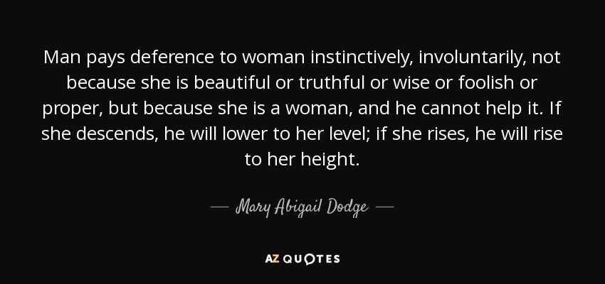 Man pays deference to woman instinctively, involuntarily, not because she is beautiful or truthful or wise or foolish or proper, but because she is a woman, and he cannot help it. If she descends, he will lower to her level; if she rises, he will rise to her height. - Mary Abigail Dodge