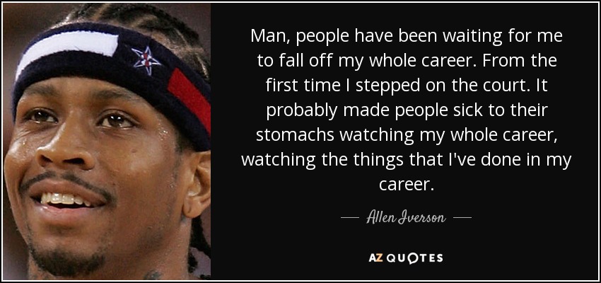 Man, people have been waiting for me to fall off my whole career. From the first time I stepped on the court. It probably made people sick to their stomachs watching my whole career, watching the things that I've done in my career. - Allen Iverson