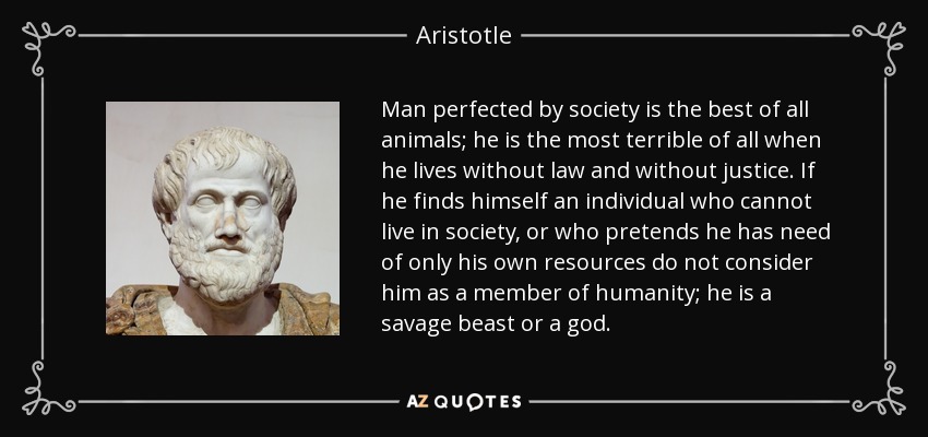 Man perfected by society is the best of all animals; he is the most terrible of all when he lives without law and without justice. If he finds himself an individual who cannot live in society, or who pretends he has need of only his own resources do not consider him as a member of humanity; he is a savage beast or a god. - Aristotle