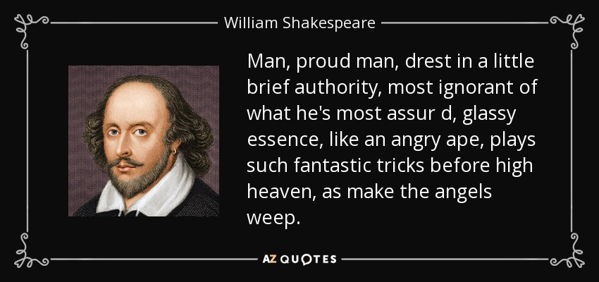 Man, proud man, drest in a little brief authority, most ignorant of what he's most assur d, glassy essence, like an angry ape, plays such fantastic tricks before high heaven, as make the angels weep. - William Shakespeare