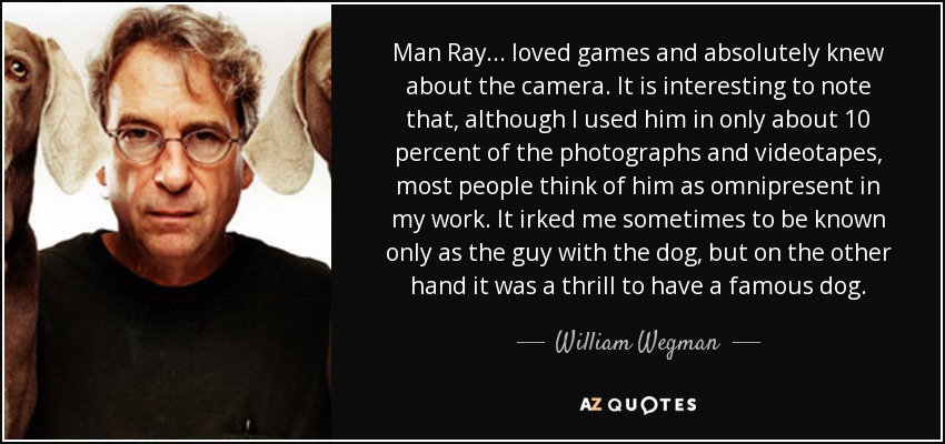 Man Ray... loved games and absolutely knew about the camera. It is interesting to note that, although I used him in only about 10 percent of the photographs and videotapes, most people think of him as omnipresent in my work. It irked me sometimes to be known only as the guy with the dog, but on the other hand it was a thrill to have a famous dog. - William Wegman