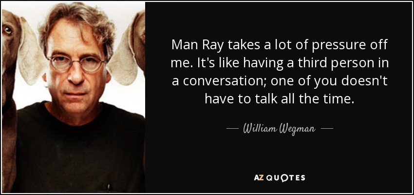 Man Ray takes a lot of pressure off me. It's like having a third person in a conversation; one of you doesn't have to talk all the time. - William Wegman