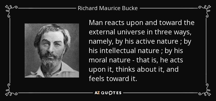 Man reacts upon and toward the external universe in three ways, namely, by his active nature ; by his intellectual nature ; by his moral nature - that is, he acts upon it, thinks about it, and feels toward it. - Richard Maurice Bucke