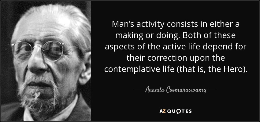 Man's activity consists in either a making or doing. Both of these aspects of the active life depend for their correction upon the contemplative life (that is, the Hero). - Ananda Coomaraswamy