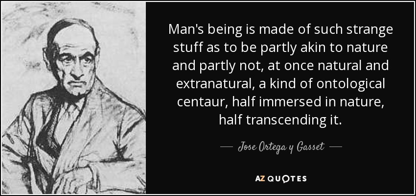 Man's being is made of such strange stuff as to be partly akin to nature and partly not, at once natural and extranatural, a kind of ontological centaur, half immersed in nature, half transcending it. - Jose Ortega y Gasset