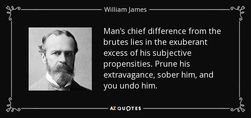 Man's chief difference from the brutes lies in the exuberant excess of his subjective propensities. Prune his extravagance, sober him, and you undo him. - William James