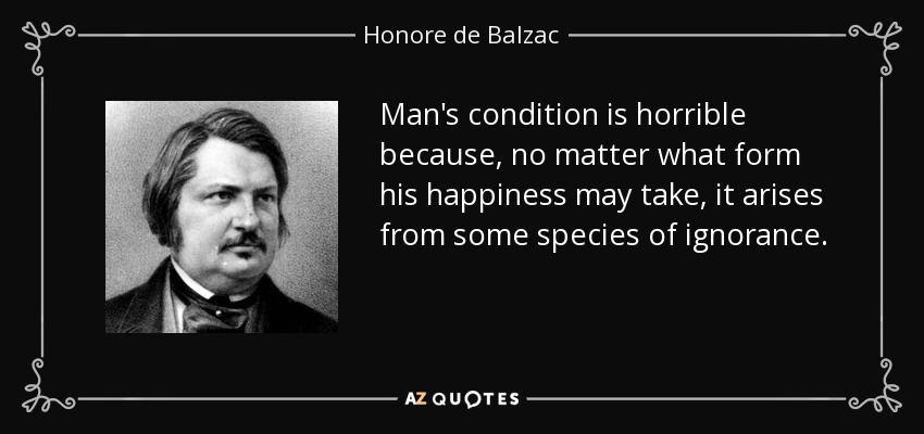 Man's condition is horrible because, no matter what form his happiness may take, it arises from some species of ignorance. - Honore de Balzac