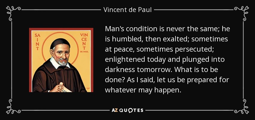 Man's condition is never the same; he is humbled, then exalted; sometimes at peace, sometimes persecuted; enlightened today and plunged into darkness tomorrow. What is to be done? As I said, let us be prepared for whatever may happen. - Vincent de Paul