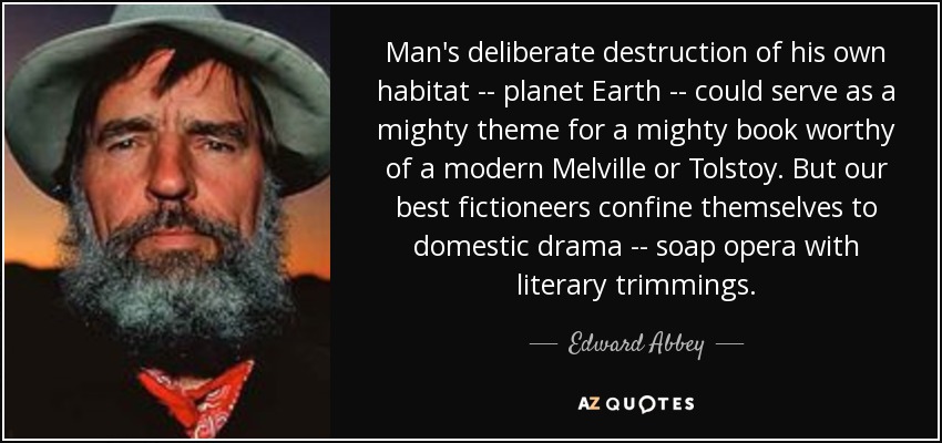 Man's deliberate destruction of his own habitat -- planet Earth -- could serve as a mighty theme for a mighty book worthy of a modern Melville or Tolstoy. But our best fictioneers confine themselves to domestic drama -- soap opera with literary trimmings. - Edward Abbey