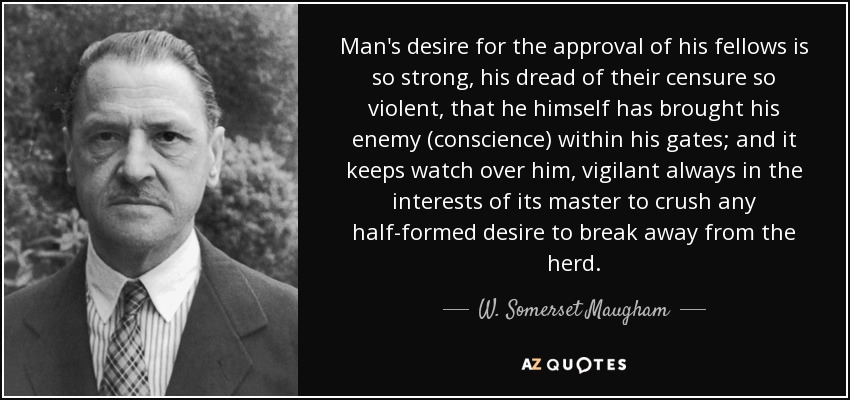 Man's desire for the approval of his fellows is so strong, his dread of their censure so violent, that he himself has brought his enemy (conscience) within his gates; and it keeps watch over him, vigilant always in the interests of its master to crush any half-formed desire to break away from the herd. - W. Somerset Maugham