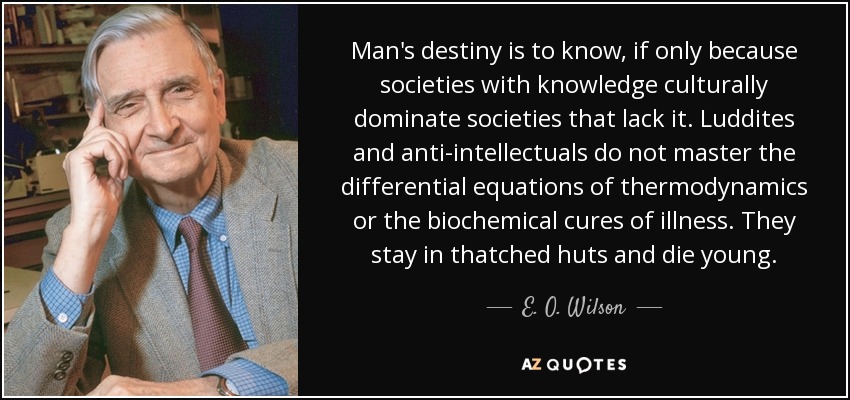 Man's destiny is to know, if only because societies with knowledge culturally dominate societies that lack it. Luddites and anti-intellectuals do not master the differential equations of thermodynamics or the biochemical cures of illness. They stay in thatched huts and die young. - E. O. Wilson