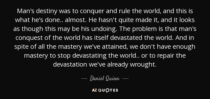 Man's destiny was to conquer and rule the world, and this is what he's done.. almost. He hasn't quite made it, and it looks as though this may be his undoing. The problem is that man's conquest of the world has itself devastated the world. And in spite of all the mastery we've attained, we don't have enough mastery to stop devastating the world.. or to repair the devastation we've already wrought. - Daniel Quinn