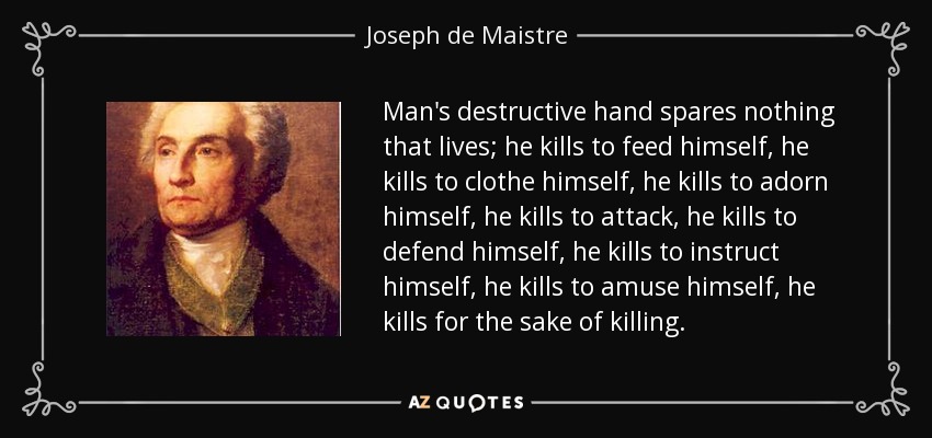 Man's destructive hand spares nothing that lives; he kills to feed himself, he kills to clothe himself, he kills to adorn himself, he kills to attack, he kills to defend himself, he kills to instruct himself, he kills to amuse himself, he kills for the sake of killing. - Joseph de Maistre