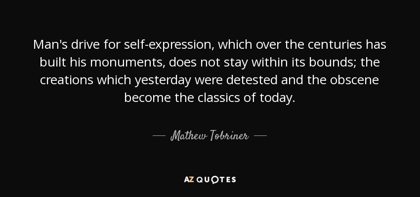 Man's drive for self-expression, which over the centuries has built his monuments, does not stay within its bounds; the creations which yesterday were detested and the obscene become the classics of today. - Mathew Tobriner