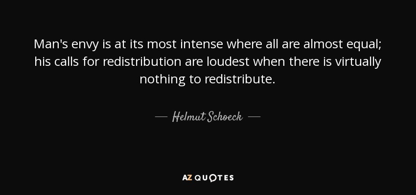 Man's envy is at its most intense where all are almost equal; his calls for redistribution are loudest when there is virtually nothing to redistribute. - Helmut Schoeck