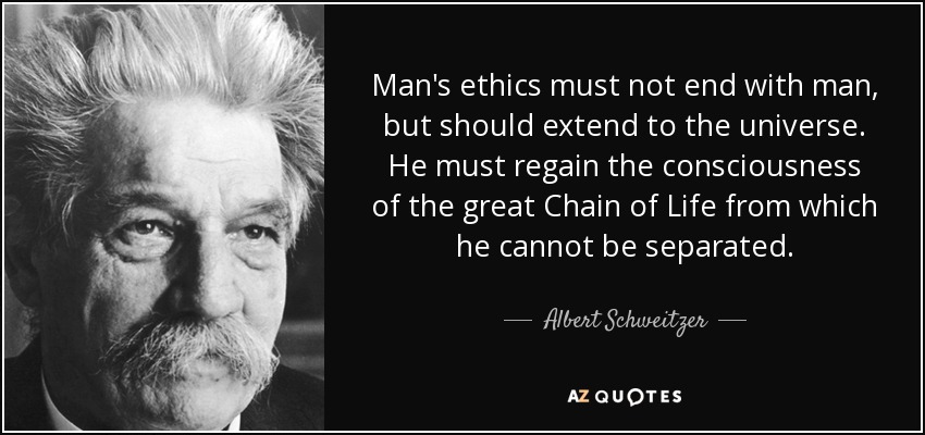 Man's ethics must not end with man, but should extend to the universe. He must regain the consciousness of the great Chain of Life from which he cannot be separated. - Albert Schweitzer