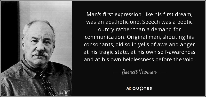 Man's first expression, like his first dream, was an aesthetic one. Speech was a poetic outcry rather than a demand for communication. Original man, shouting his consonants, did so in yells of awe and anger at his tragic state, at his own self-awareness and at his own helplessness before the void. - Barnett Newman