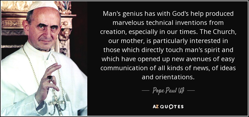 Man's genius has with God's help produced marvelous technical inventions from creation, especially in our times. The Church, our mother, is particularly interested in those which directly touch man's spirit and which have opened up new avenues of easy communication of all kinds of news, of ideas and orientations. - Pope Paul VI