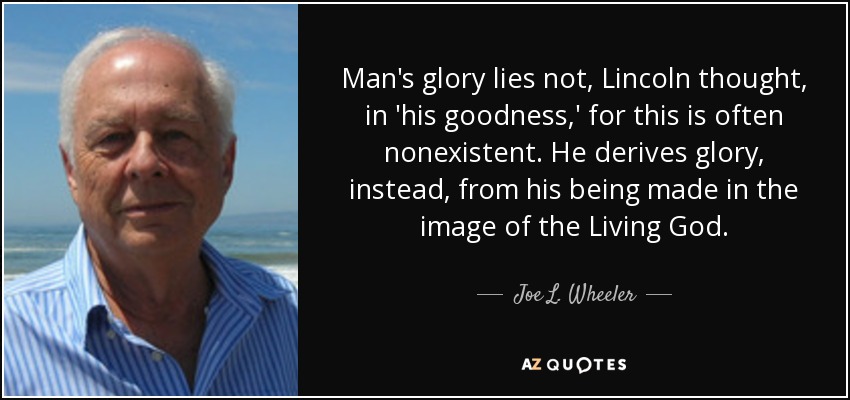 Man's glory lies not, Lincoln thought, in 'his goodness,' for this is often nonexistent. He derives glory, instead, from his being made in the image of the Living God. - Joe L. Wheeler