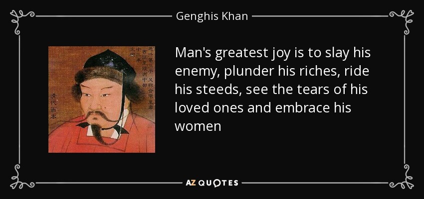 Man's greatest joy is to slay his enemy, plunder his riches, ride his steeds, see the tears of his loved ones and embrace his women - Genghis Khan