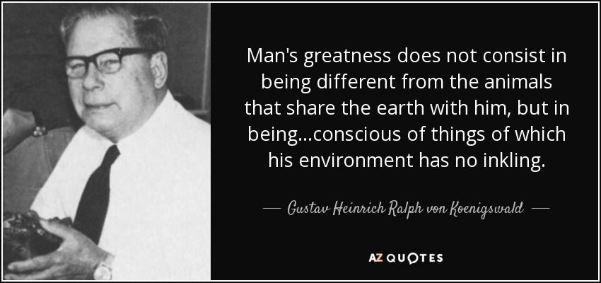 Man's greatness does not consist in being different from the animals that share the earth with him, but in being...conscious of things of which his environment has no inkling. - Gustav Heinrich Ralph von Koenigswald