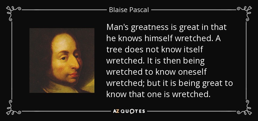 Man's greatness is great in that he knows himself wretched. A tree does not know itself wretched. It is then being wretched to know oneself wretched; but it is being great to know that one is wretched. - Blaise Pascal
