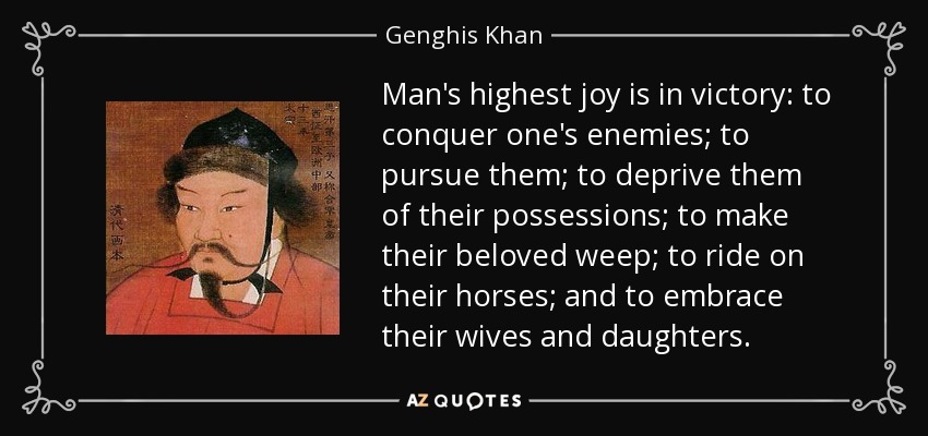 Man's highest joy is in victory: to conquer one's enemies; to pursue them; to deprive them of their possessions; to make their beloved weep; to ride on their horses; and to embrace their wives and daughters. - Genghis Khan