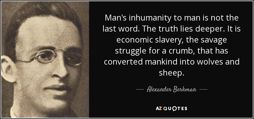 Man's inhumanity to man is not the last word. The truth lies deeper. It is economic slavery, the savage struggle for a crumb, that has converted mankind into wolves and sheep. - Alexander Berkman