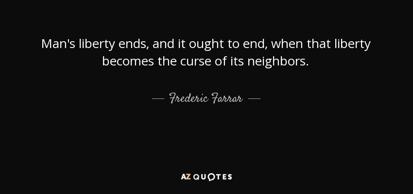 Man's liberty ends, and it ought to end, when that liberty becomes the curse of its neighbors. - Frederic Farrar