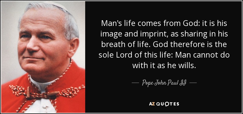 Man's life comes from God: it is his image and imprint, as sharing in his breath of life. God therefore is the sole Lord of this life: Man cannot do with it as he wills. - Pope John Paul II