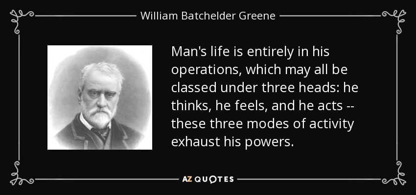 Man's life is entirely in his operations, which may all be classed under three heads: he thinks, he feels, and he acts -- these three modes of activity exhaust his powers. - William Batchelder Greene