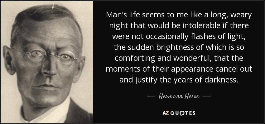 Man's life seems to me like a long, weary night that would be intolerable if there were not occasionally flashes of light, the sudden brightness of which is so comforting and wonderful, that the moments of their appearance cancel out and justify the years of darkness. - Hermann Hesse
