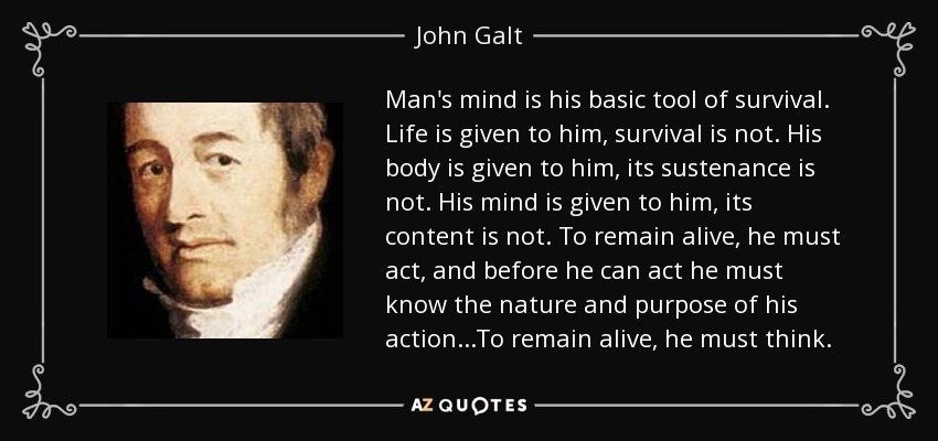 Man's mind is his basic tool of survival. Life is given to him, survival is not. His body is given to him, its sustenance is not. His mind is given to him, its content is not. To remain alive, he must act, and before he can act he must know the nature and purpose of his action...To remain alive, he must think. - John Galt
