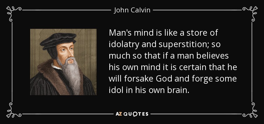 Man's mind is like a store of idolatry and superstition; so much so that if a man believes his own mind it is certain that he will forsake God and forge some idol in his own brain. - John Calvin
