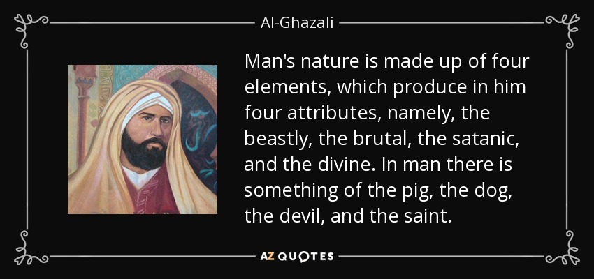 Man's nature is made up of four elements, which produce in him four attributes, namely, the beastly, the brutal, the satanic, and the divine. In man there is something of the pig, the dog, the devil, and the saint. - Al-Ghazali