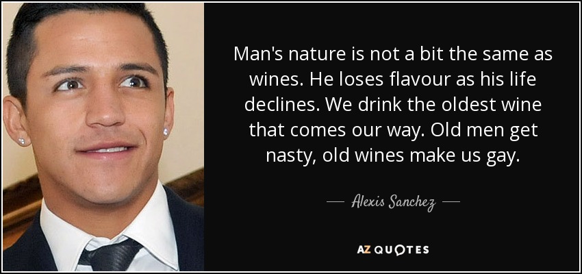 Man's nature is not a bit the same as wines. He loses flavour as his life declines. We drink the oldest wine that comes our way. Old men get nasty, old wines make us gay. - Alexis Sanchez