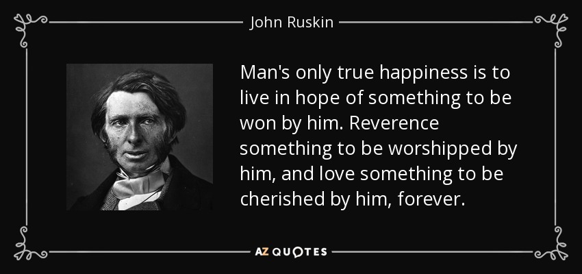 Man's only true happiness is to live in hope of something to be won by him. Reverence something to be worshipped by him, and love something to be cherished by him, forever. - John Ruskin