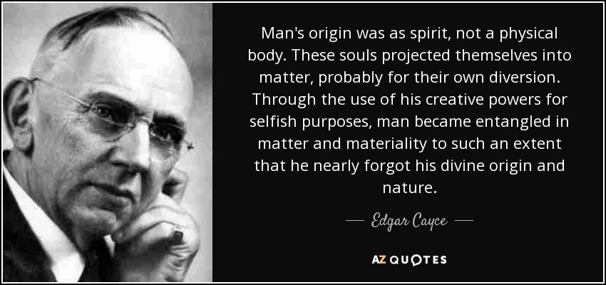 Man's origin was as spirit, not a physical body. These souls projected themselves into matter, probably for their own diversion. Through the use of his creative powers for selfish purposes, man became entangled in matter and materiality to such an extent that he nearly forgot his divine origin and nature. - Edgar Cayce