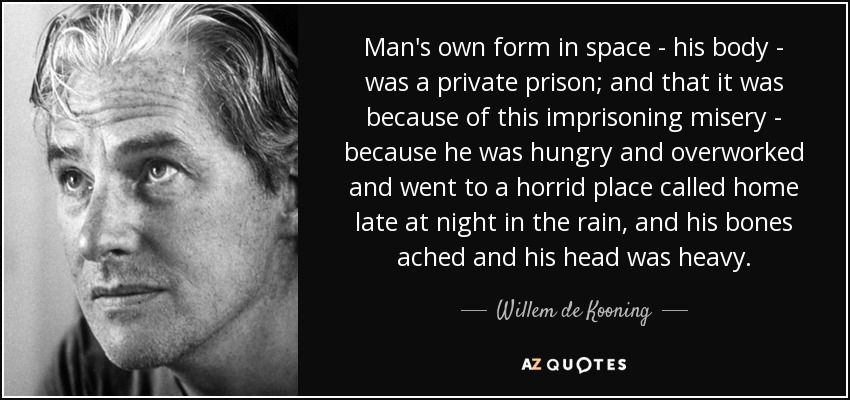 Man's own form in space - his body - was a private prison; and that it was because of this imprisoning misery - because he was hungry and overworked and went to a horrid place called home late at night in the rain, and his bones ached and his head was heavy. - Willem de Kooning