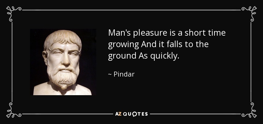 Man's pleasure is a short time growing And it falls to the ground As quickly. - Pindar