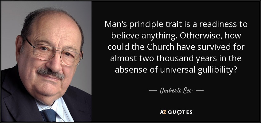 Man's principle trait is a readiness to believe anything. Otherwise, how could the Church have survived for almost two thousand years in the absense of universal gullibility? - Umberto Eco