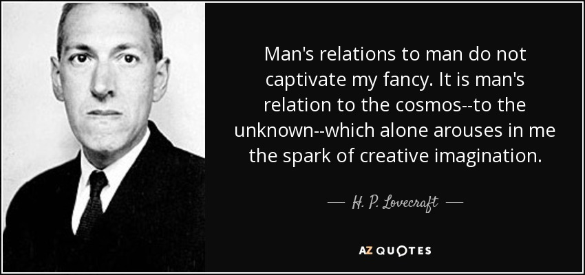 Man's relations to man do not captivate my fancy. It is man's relation to the cosmos--to the unknown--which alone arouses in me the spark of creative imagination. - H. P. Lovecraft