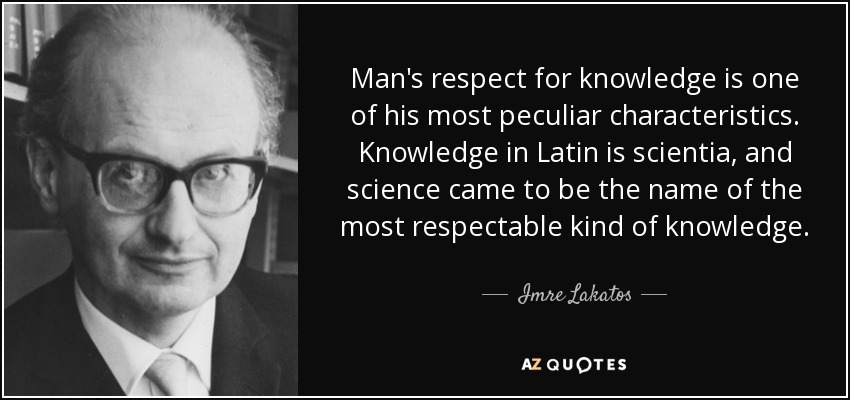 Man's respect for knowledge is one of his most peculiar characteristics. Knowledge in Latin is scientia, and science came to be the name of the most respectable kind of knowledge. - Imre Lakatos