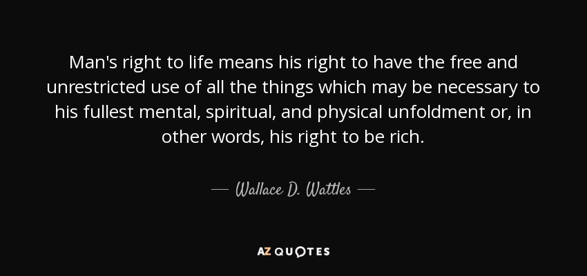 Man's right to life means his right to have the free and unrestricted use of all the things which may be necessary to his fullest mental, spiritual, and physical unfoldment or, in other words, his right to be rich. - Wallace D. Wattles