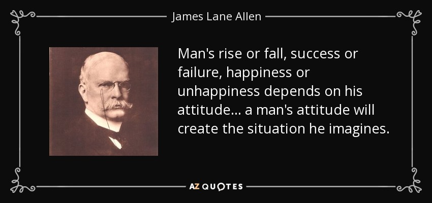 Man's rise or fall, success or failure, happiness or unhappiness depends on his attitude ... a man's attitude will create the situation he imagines. - James Lane Allen