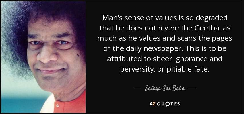Man's sense of values is so degraded that he does not revere the Geetha, as much as he values and scans the pages of the daily newspaper. This is to be attributed to sheer ignorance and perversity, or pitiable fate. - Sathya Sai Baba